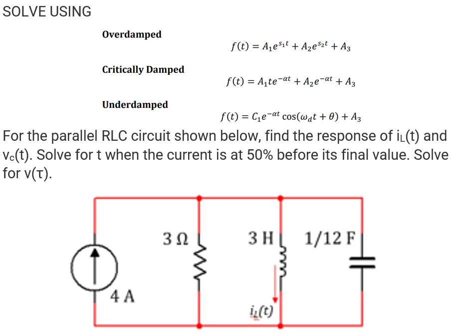 SOLVE USING
Overdamped
f(t) = A1e$1t + Aze°zt + A3
Critically Damped
f(t) = A,te-at + A2e¬at + A3
Underdamped
f (t) = Ce¬at cos(@at + 0) + A3
For the parallel RLC circuit shown below, find the response of iL(t) and
Ve(t). Solve for t when the current is at 50% before its final value. Solve
for v(T).
3Ω
3 H
1/12 F
4 A
iL(t)
