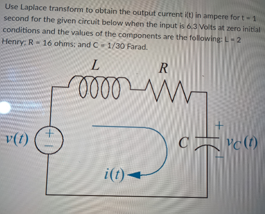 Use Laplace transform to obtain the output current i(t) in ampere for t = 1
second for the given circuit below when the input is 6.3 Volts at zero initial
conditions and the values of the components are the following: L = 2
Henry; R = 16 ohms; and C = 1/30 Farad.
L
R
oooo
www
v(t)
(+1
i(t)-
+
CYC (1)