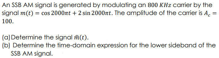 An SSB AM signal is generated by modulating an 800 KHz carrier by the
signal m(t) = cos 2000nt + 2 sin 2000nt. The amplitude of the carrier is Ac =
100.
(a) Determine the signal m(t).
(b) Determine the time-domain expression for the lower sideband of the
SSB AM signal.