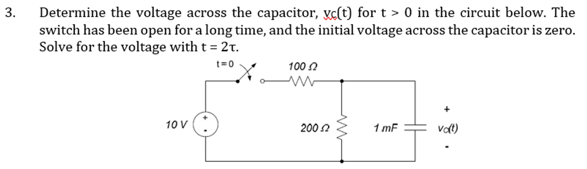 Determine the voltage across the capacitor, xc(t) for t > 0 in the circuit below. The
switch has been open for a long time, and the initial voltage across the capacitor is zero.
Solve for the voltage with t = 2t.
t=0
100 2
+
10 V
200 2
1 mF
vat)
3.
