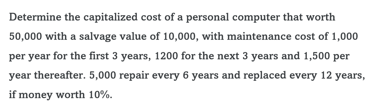 Determine the capitalized cost of a personal computer that worth
50,000 with a salvage value of 10,000, with maintenance cost of 1,000
per year for the first 3 years, 1200 for the next 3 years and 1,500 per
year thereafter. 5,000 repair every 6 years and replaced every 12 years,
if money worth 10%.
