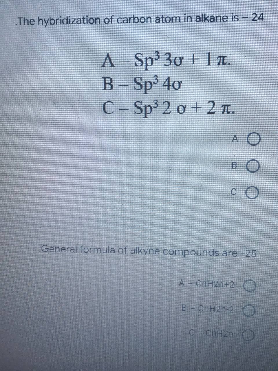 .The hybridization of carbon atom in alkane is - 24
A-Sp³ 30 + 1.
B-Sp³ 40
C-Sp³ 2 0 +2 T.
A O
BO
CO
General formula of alkyne compounds are -25
A - CnH2n+2 O
B - CnH2n-2 O
C - CnH2n