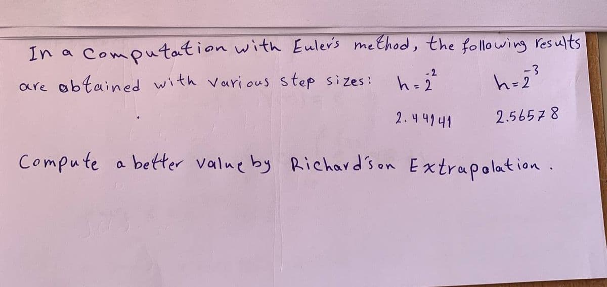 In a computation with Euler's method, the following results
-2
are obtained with various step sizes:
h = 2
h=2²
2.44141
2.56578
Compute a better value by Richardson Extrapolation.