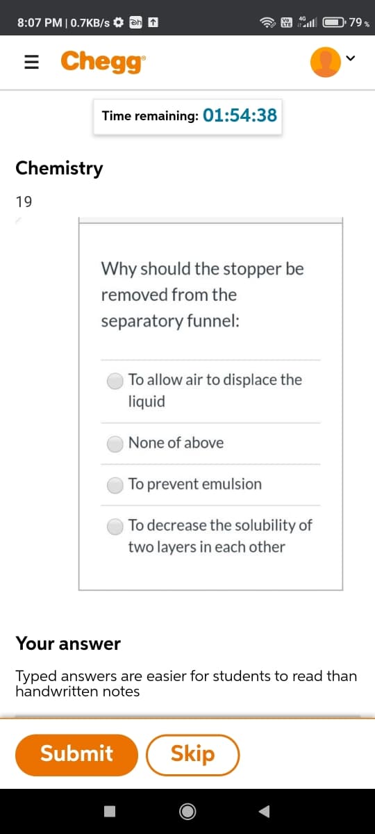 8:07 PM | 0.7KB/s O Dh 1
79 %
= Chegg
Time remaining: 01:54:38
Chemistry
19
Why should the stopper be
removed from the
separatory funnel:
To allow air to displace the
liquid
None of above
To prevent emulsion
To decrease the solubility of
two layers in each other
Your answer
Typed answers are easier for students to read than
handwritten notes
Submit
Skip
