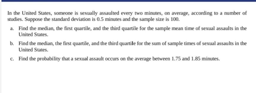 In the United States, someone is sexually assaulted every two minutes, on average, according to a number of
studies. Suppose the standard deviation is 0.5 minutes and the sample size is 100.
a. Find the median, the first quartile, and the third quartile for the sample mean time of sexual assaults in the
United States.
b. Find the median, the first quartile, and the third quartile for the sum of sample times of sexual assaults in the
United States.
c. Find the probability that a sexual assault occurs on the average between 1.75 and 1.85 minutes.