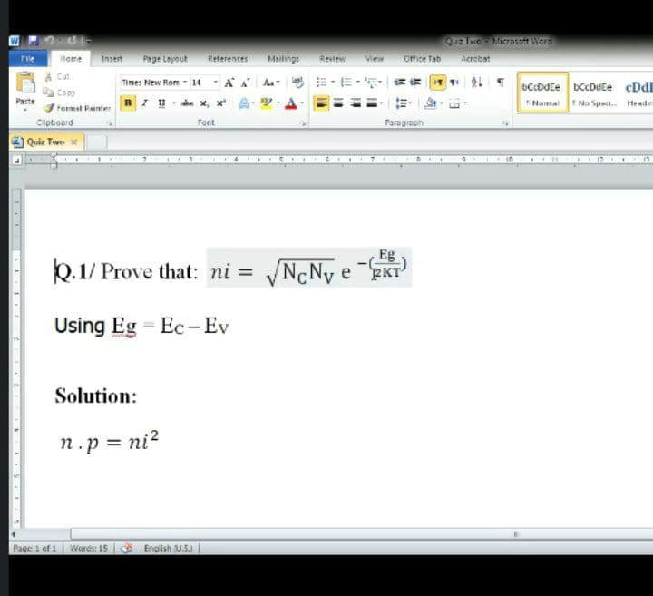 QUE THO Microzzt Wora
Ofice Tab
Page Layout
rile
Home
Insert
References
Meilings
Revlew
View
Acrotst
* Cut
Times tiew Rom - 14 - A A A-
bCcDdce bccDete cDl
Namal No Spaci. Headn
Copy
Paste
Format Painter arude x, x
Cipboard
Font
Paragraph
Quiz Two x
Eg
k.1/ Prove that: ni = /N¢Nv e KT
Using Eg = Ec-Ev
Solution:
n.p = ni?
Page 1 ef 1
Wards: 15
English U.53
1 . I..
LIS LILD
