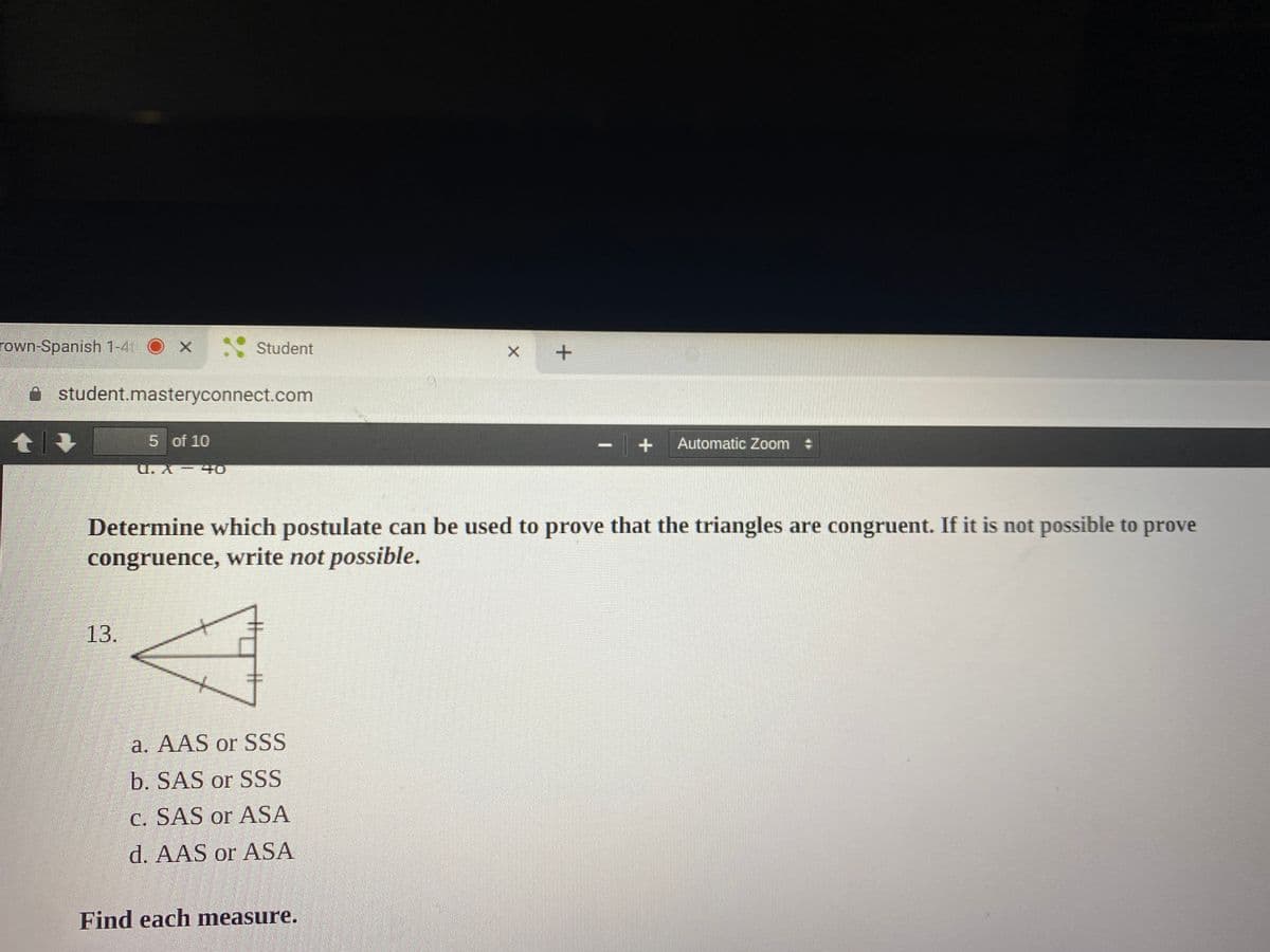 rown-Spanish 1-4
- Student
A student.masteryconnect.com
5 of 10
Automatic Zoom :
U. X- 4O
Determine which postulate can be used to prove that the triangles are congruent. If it is not possible to prove
congruence, write not possible.
13.
a. AAS or SSS
b. SAS or SSS
C. SAS or ASA
d. AAS or ASA
Find each measure.
