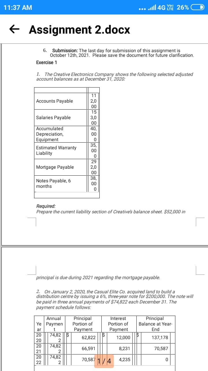 11:37 AM
... alll 4G 26%
Vo)
e Assignment 2.docx
6.
Submission: The last day for submission of this assignment is
October 12th, 2021. Please save the document for future clarification.
Exercise 1
1.
The Creative Electronics Company shows the following selected adjusted
account balances as at December 31, 2020:
11
Accounts Payable
2.0
00
15
Salaries Payable
3,0
00
Accumulated
40,
Depreciation,
Equipment
00
Estimated Warranty
Liability
35,
00
29
Mortgage Payable
2.0
00
Notes Payable, 6
months
38,
00
Required:
Prepare the current liability section of Creative's balance sheet. $52,000 in
principal is due during 2021 regarding the mortgage payable.
2. On January 2, 2020, the Casual Elite Co. acquired land to build a
distribution centre by issuing a 6%, three-year note for $200,000. The note will
be paid in three annual payments of $74,822 each December 31. The
payment schedule follows:
Annual
Principal
Principal
Portion of
Interest
Ye Paymen
Portion of
Balance at Year-
Payment
IS
ar
Payment
End
20
74,82
62,822
12,000
137,178
20
20
74,82
66,591
8,231
70,587
21
20
74,82
70,587 1/4 4.,235
22
2
