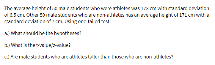 The average height of 50 male students who were athletes was 173 cm with standard deviation
of 6.5 cm. Other 50 male students who are non-athletes has an average height of 171 cm with a
standard deviation of 7 cm. Using one-tailed test:
a.) What should be the hypotheses?
b.) What is the t-value/z-value?
c.) Are male students who are athletes taller than those who are non-athletes?
