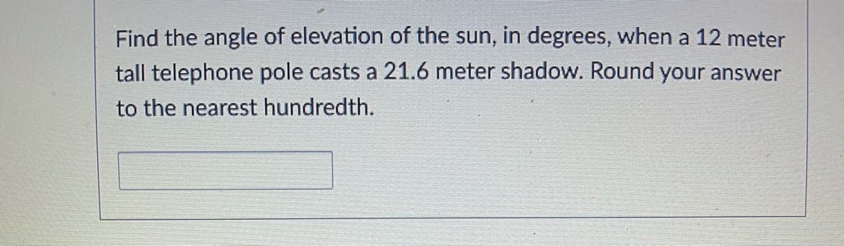 Find the angle of elevation of the sun, in degrees, when a 12 meter
tall telephone pole casts a 21.6 meter shadow. Round your answer
to the nearest hundredth.
