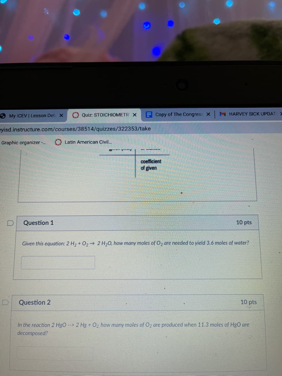 3 My ICEV | Lesson Det x
O Quiz: STOICHIOMETR X
E Copy of The Congress x
M HARVEY SICK UPDAT
eyisd.instructure.com/courses/38514/quizzes/322353/take
Graphic organizer -.
A Latin American Civil.
coefficient
of given
Question 1
10 pts
Given this equation: 2 H2 + O2→ 2 H20, how many moles of O, are needed to yield 3.6 moles of water?
Question 2
10 pts
In the reaction 2 HgO --> 2 Hg + 02 how many moles of O2 are produced when 11.3 moles of HgO are
decomposed?
