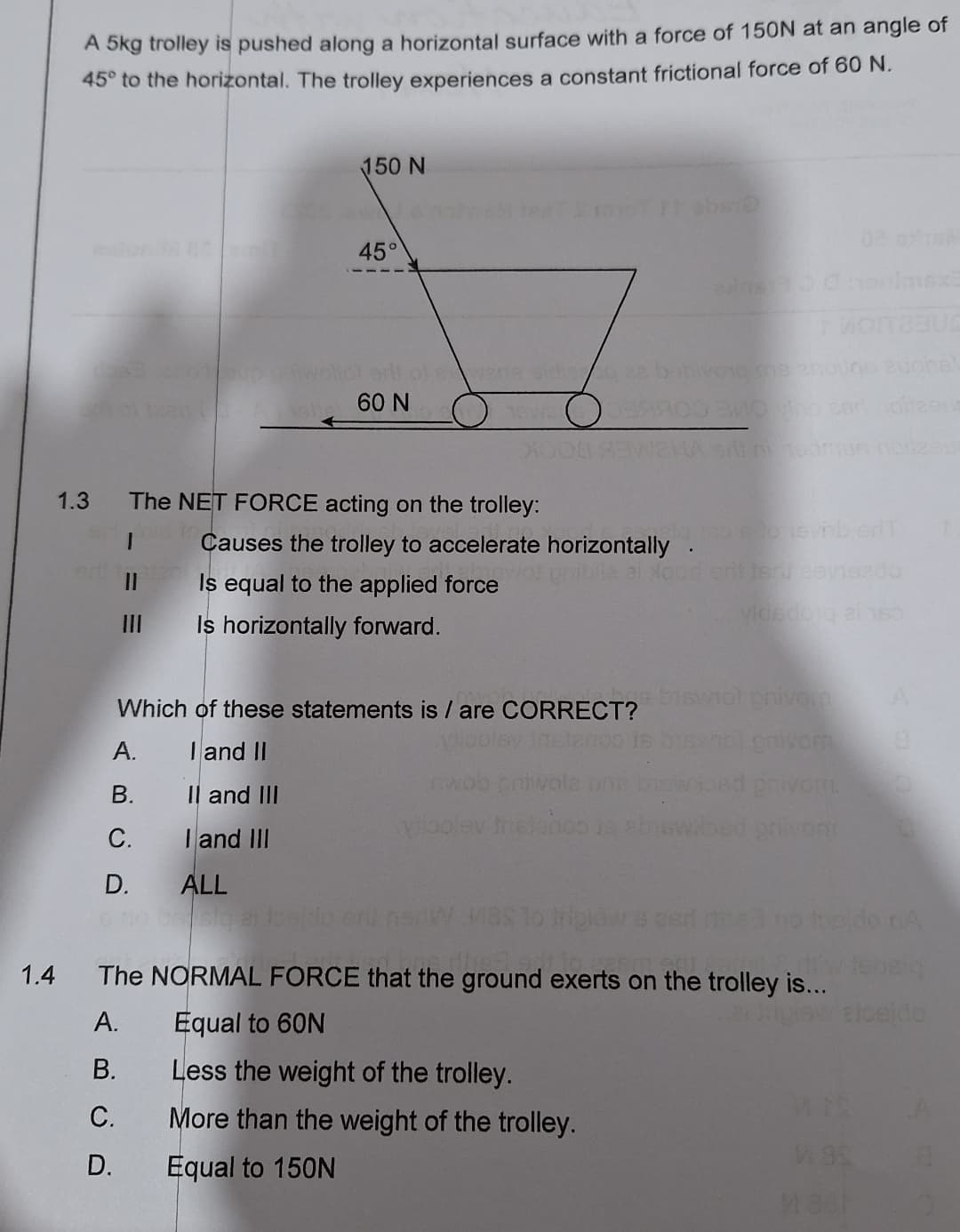 A 5kg trolley is pushed along a horizontal surface with a force of 150N at an angle of
45° to the horizontal. The trolley experiences a constant frictional force of 60 N.
150 N
45°
oltot erli of one sidige bobivong ne
60 N
1.3
The NET FORCE acting on the trolley:
evib erT
Causes the trolley to accelerate horizontally.
onibile al
erit ter eavisado
||
Is equal to the applied force
vide dog eins
III
Is horizontally forward.
Which of these statements is/are CORRECT?
nol privorn
gnivom
A.
I and II
nwob priwola bas
onivom.
B.
II and III
vibolev tretenos ja ab
ilvom
C.
I and III
D.
ALL
sig
plaw
do nA
1.4
The NORMAL FORCE that the ground exerts on the trolley is...
A.
Equal to 60N
B.
Less the weight of the trolley.
MIS
C.
More than the weight of the trolley.
D.
Equal to 150N
aloeido