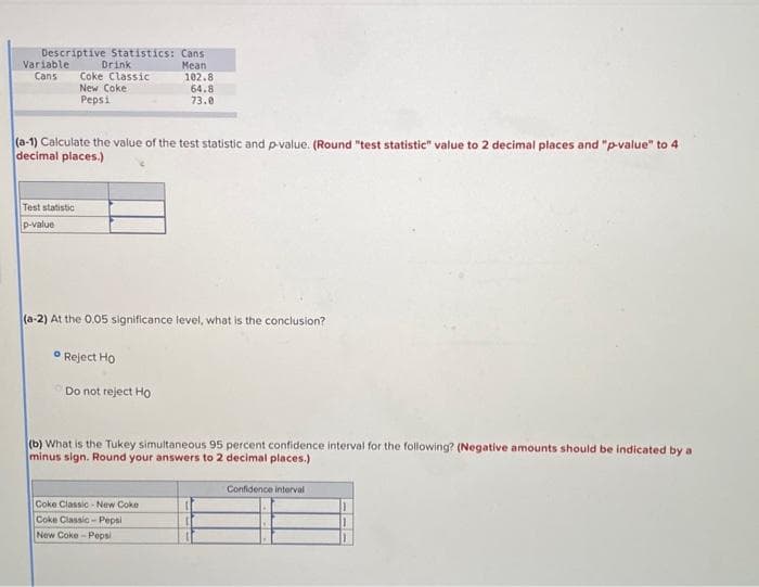 Descriptive Statistics: Cans
Mean
Variable
Cans
Drink
Coke Classic
New Coke
Pepsi
Test statistic
p-value
(a-1) Calculate the value of the test statistic and p-value. (Round "test statistic" value to 2 decimal places and "p-value" to 4
decimal places.)
102.8
64.8
73.0
(a-2) At the 0.05 significance level, what is the conclusion?
Reject Ho
Do not reject Ho
(b) What is the Tukey simultaneous 95 percent confidence interval for the following? (Negative amounts should be indicated by a
minus sign. Round your answers to 2 decimal places.)
Coke Classic-New Coke
Coke Classic-Pepsi
New Coke-Pepsi
Confidence interval