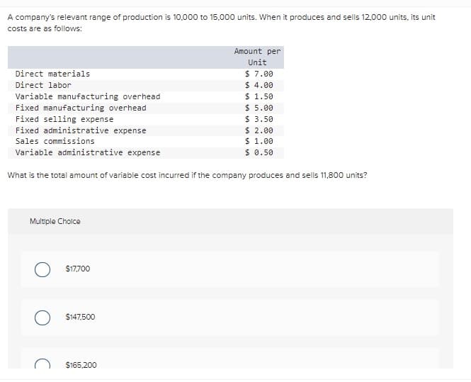 A company's relevant range of production is 10,000 to 15,000 units. When it produces and sells 12,000 units, its unit
costs are as follows:
Direct materials
Direct labor
Variable manufacturing overhead
Fixed manufacturing overhead
Fixed selling expense
Fixed administrative expense
Sales commissions
Variable administrative expense
What is the total amount of variable cost incurred if the company produces and sells 11,800 units?
Multiple Choice
O $17,700
$147,500
Amount per
Unit
$ 7.00
$ 4.00
$165,200
$ 1.50
$5.00
$3.50
$ 2.00
$ 1.00
$ 0.50