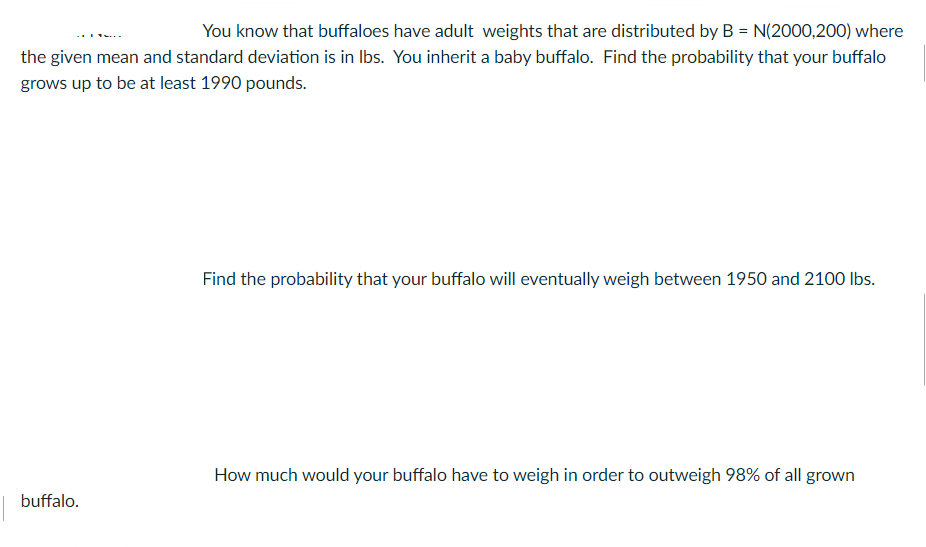 You know that buffaloes have adult weights that are distributed by B = N(2000,200) where
the given mean and standard deviation is in Ibs. You inherit a baby buffalo. Find the probability that your buffalo
grows up to be at least 1990 pounds.
Find the probability that your buffalo will eventually weigh between 1950 and 2100 lbs.
How much would your buffalo have to weigh in order to outweigh 98% of all grown
buffalo.
