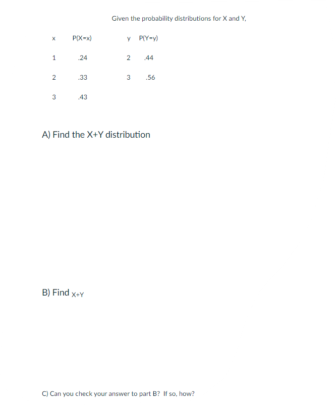 Given the probability distributions for X and Y,
P(X=x)
y P(Y=y)
.24
2
.44
.33
3
.56
3
43
A) Find the X+Y distribution
B) Find x+Y
C) Can you check your answer to part B? If so, how?
