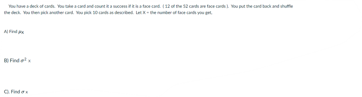 You have a deck of cards. You take a card and count it a success if it is a face card. (12 of the 52 cards are face cards ). You put the card back and shuffle
the deck. You then pick another card. You pick 10 cards as described. Let X = the number of face cards you get,
A) Find ux
B) Find o? x
C). Find o x
