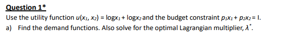 Question 1*
Use the utility function u(x1, x2) = logx1+ logx2 and the budget constraint p.x1 + p>x2= 1.
a) Find the demand functions. Also solve for the optimal Lagrangian multiplier, A'.
