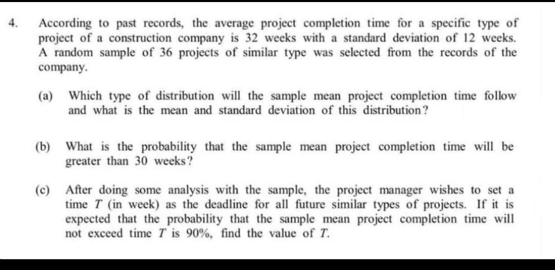 According to past records, the average project completion time for a specific type of
project of a construction company is 32 weeks with a standard deviation of 12 weeks.
A random sample of 36 projects of similar type was selected from the records of the
4.
company.
(a) Which type of distribution will the sample mean project completion time follow
and what is the mean and standard deviation of this distribution?
(b) What is the probability that the sample mean project completion time will be
greater than 30 weeks?
(c) After doing some analysis with the sample, the project manager wishes to set a
time T (in week) as the deadline for all future similar types of projects. If it is
expected that the probability that the sample mean project completion time will
not exceed time T is 90%, find the value of T.
