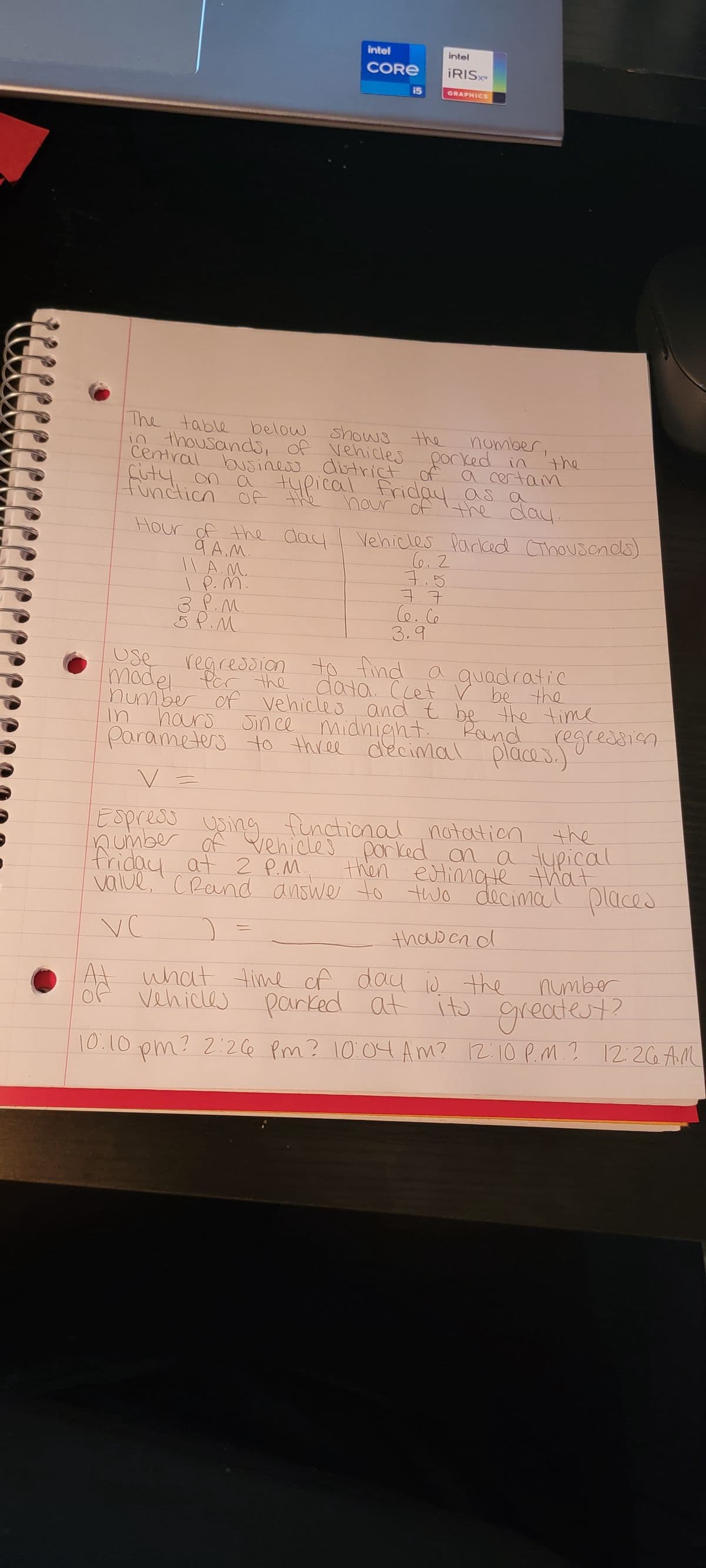 shows the
The table below
in thousands of vehicles
city on a
central business district of
function of
80 = -35
11 A.M..
I P. M.
Hour of the day | Vehicles Parked (Thousands)
9.A.M.
3 P.M.
intel
intel
CORE ¡RISxe
5 P.M.
GRAPHICS
number
porked in the
a certain
typical friday as a
hour of the day.
=
6.2
7.5
ㅋ.ㅋ
Ce. Ce
3.9
Use
regression to find
model for the
a quadratic
data. Clet V be the
in hours
number of vehicles and t be the time
midnight. Rand
Parameters to three decimal places.)
Since
regression
Espress
using functional notation the
friday at 2 P.M.
number of vehicles porked on a typical
then estimate that
value, (Rand answer to two decimal places
VC
thousand
what time of day is the
Vehicles parked at
Ad
number
its greatest?
10:10 pm? 2:26 pm? 10:04 AM? 12:10 P.M.? 12:26 AM