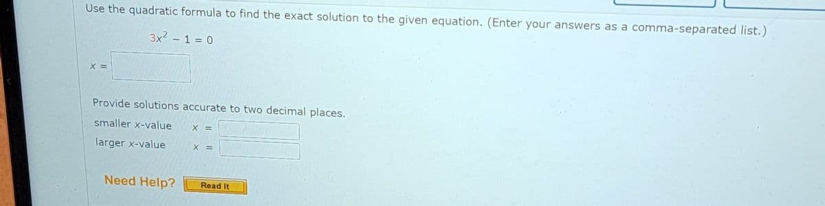 Use the quadratic formula to find the exact solution to the given equation. (Enter your answers as a comma-separated list.)
3x² - 1 = 0
X =
Provide solutions accurate to two decimal places.
smaller x-value
larger x-value
Need Help?
X =
X =
Read It