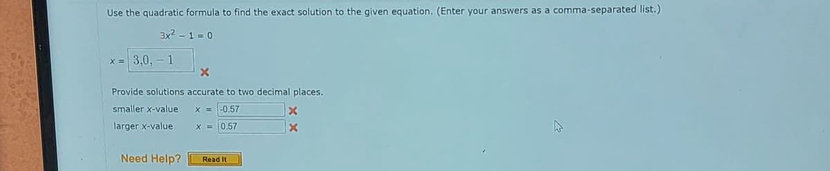 Use the quadratic formula to find the exact solution to the given equation. (Enter your answers as a comma-separated list.)
3x² - 1 = 0
x = 3,0, 1
X
Provide solutions accurate to two decimal places.
smaller x-value
X = -0.57
larger x-value
X = 0.57
Need Help?
Read It
X
X