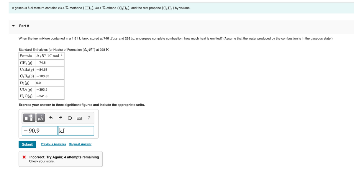 A gaseous fuel mixture contains 23.4 % methane (CH4), 40.1 % ethane (C2H6), and the rest propane (C3H3) by volume.
Part A
When the fuel mixture contained in a 1.51 L tank, stored at 746 Torr and 298 K, undergoes complete combustion, how much heat is emitted? (Assume that the water produced by the combustion is in the gaseous state.)
Standard Enthalpies (or Heats) of Formation (A¡H°) at 298 K
Formula AfH° kJ mol¬1
|CH4 (9) –74.6
СНо (9) -84.68
|C3 H8 (g) – 103.85
02 (g)
0.0
СО2(9) | —39з.5
H20(g)-241.8
Express your answer to three significant figures and include the appropriate units.
µA
?
- 90.9
kJ
Submit
Previous Answers Request Answer
X Incorrect; Try Again; 4 attempts remaining
Check your signs.
