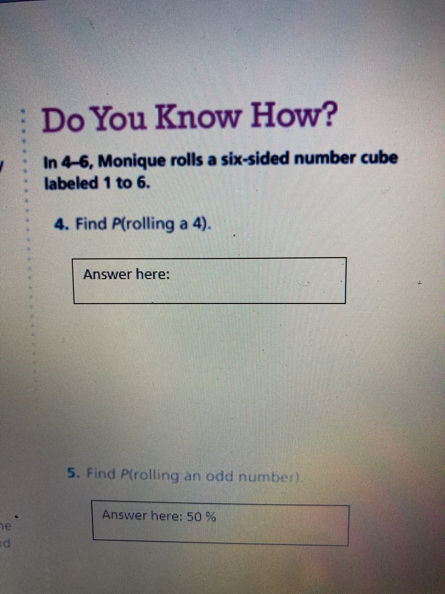 Do You Know How?
In 4-6, Monique rolls a six-sided number cube
labeled 1 to 6.
4. Find P(rolling a 4).
Answer here:
5. Find P(rolling an odd number).
Answer here: 50 %
he
