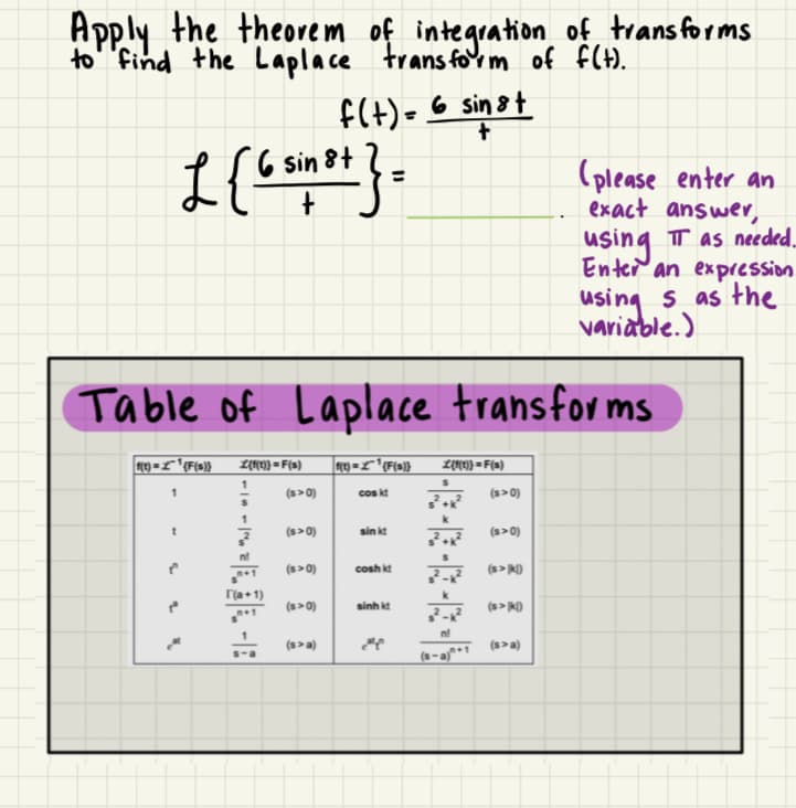 Apply the theorem of integration of transforms
to find the Laplace transform of f(t).
f(t) = 6 sinst
L (6n²+}.
6 sin 8+
Table of Laplace transforms
f(t)=¹(F(s)} L{f(t)} = F(s)
(s>0)
1
г(а
(s>0)
(s>0)
(s>0)
(s>a)
|f(t) = £^~^¹{F(s)}
cos kt
sinkt
cosh kt
sinh kí
2
L{t{1}}=F(s)
:·R·R·R·
(s>0)
(s>0)
(s>k)
(please enter an
exact answer,
using IT as needed...
Enter an expression
using s as the
variable.)
(s>k)