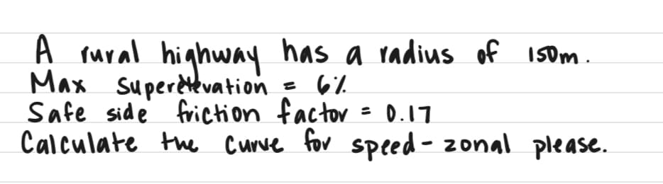 A rural highway has a radius of 150m.
Max
Superetevation
= 6%
Safe side friction factor = 0.17.
Calculate the curve for speed - zonal please.