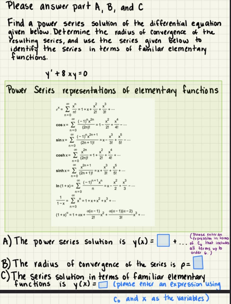 Please answer part A, B, and C
Find a power series solution of the differential equation
given below. Determine the radius of convergence of the
Yesulting series, and use the series given
identify the series in terms of familar elementary
functions.
below to
y² + 8 xy = 0
Power Series representations of elementary functions.
00
n=0
n
n!
cos x = Σ
n=0
00
sinx= )
n=0
1-x
=1+x+
sinhx= )
n=0
(-1)^2n
(2n)!
00
coshx= Σ =1.
(2n)!
n=0
002n+1
x²x³
3!
(-1)^x2n+1
(2n + 1)!
2n
In(1+ x)= Σ
n=0
=1-
=X+
(2n+1)!
n=0
(1+x) = 1 + ax +
(-1)^+1
n
x²x4
2! 4!
x² x4
21 41
a(a-1)
21
+35
31 51
35
31 51...
=X-
= x^=1+x+x² + x³+....
-x² +
x² x3
3
a(α-1)(x-2)
31
A) The power series solution is y(x)=
=
+
(Please enter an
expression in terms
...of co that includes
all terms up to
order 6.)
B) The radius of convergence of the series is p=
C) The series solution in terms of familiar elementary.
is y (x) = (please enter an expression using
functions
Co and x as the variables)