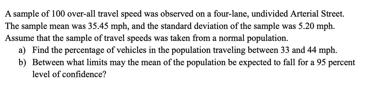 A sample of 100 over-all travel speed was observed on a four-lane, undivided Arterial Street.
The sample mean was 35.45 mph, and the standard deviation of the sample was 5.20 mph.
Assume that the sample of travel speeds was taken from a normal population.
a) Find the percentage of vehicles in the population traveling between 33 and 44 mph.
b) Between what limits may the mean of the population be expected to fall for a 95 percent
level of confidence?