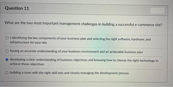 Question 11
What are the two most important management challenges in building a successful e-commerce site?
O identifying the key components of your business plan and selecting the right software, hardware, and
infrastructure for your site
O having an accurate understanding of your business environment and an achievable business plan
developing a clear understanding of business objectives and knowing how to choose the right technology to
achieve those objectives
O building a team with the right skill sets and closely managing the development process
