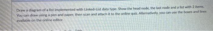 Draw a diagram of a list implemented with Linked-List data type. Show the head node, the last node and a list with 2 items.
You can draw using a pen and paper, then scan and attach it to the online quiz. Alternatively, you can use the boxes and lines
available on the online editor.
