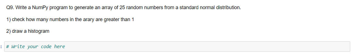 Q9. Write a NumPy program to generate an array of 25 random numbers from a standard normal distribution.
1) check how many numbers in the arary are greater than 1
2) draw a histogram
: # Write your code here
