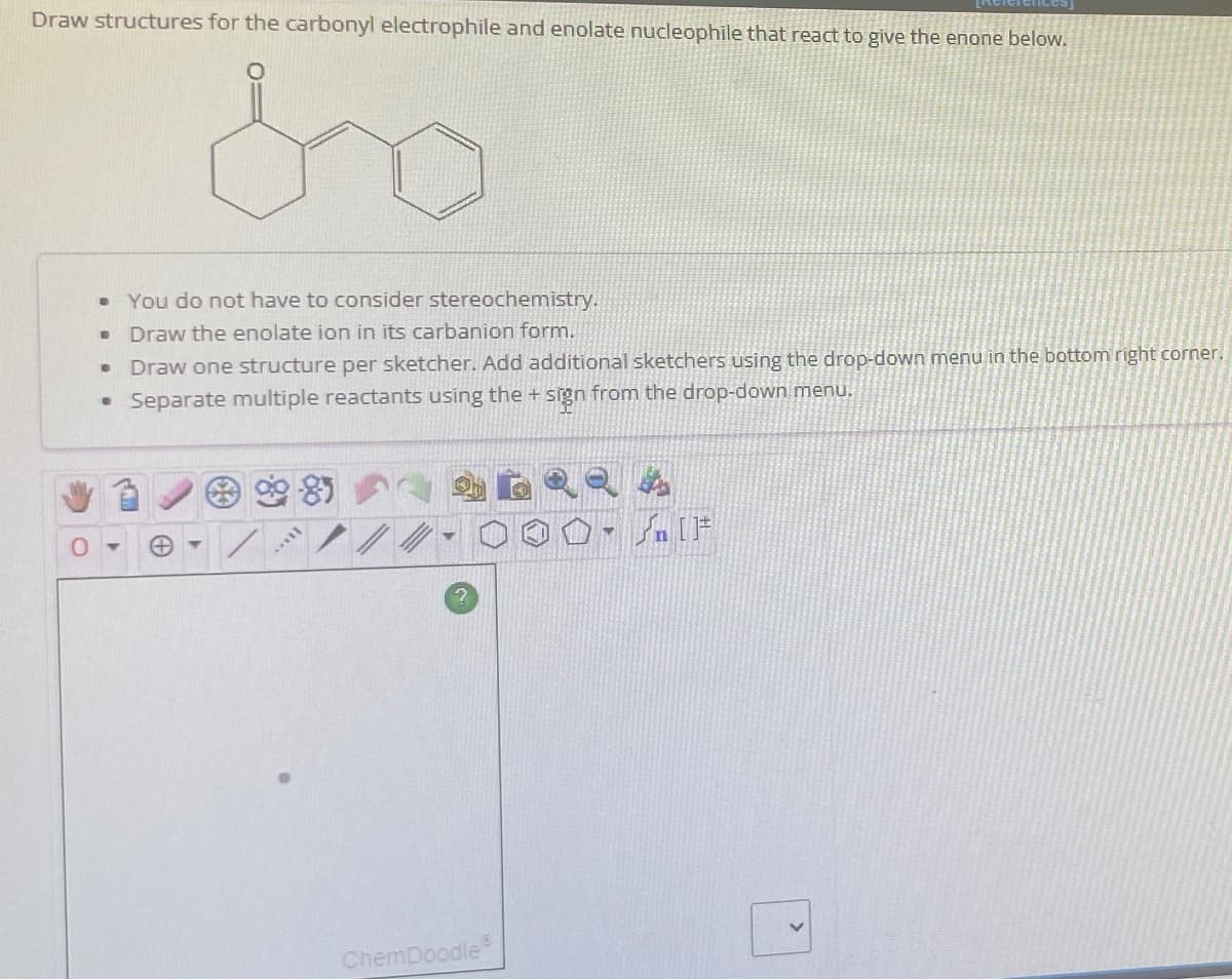 Draw structures for the carbonyl electrophile and enolate nucleophile that react to give the enone below.
You do not have to consider stereochemistry.
· Draw the enolate ion in its carbanion form.
Draw one structure per sketcher. Add additional sketchers using the drop-down menu in the bottom right corner.
• Separate multiple reactants using the + sign from the drop-down menu.
.
●
11AN
ChemDoodleⓇ
Y
[ ] کر