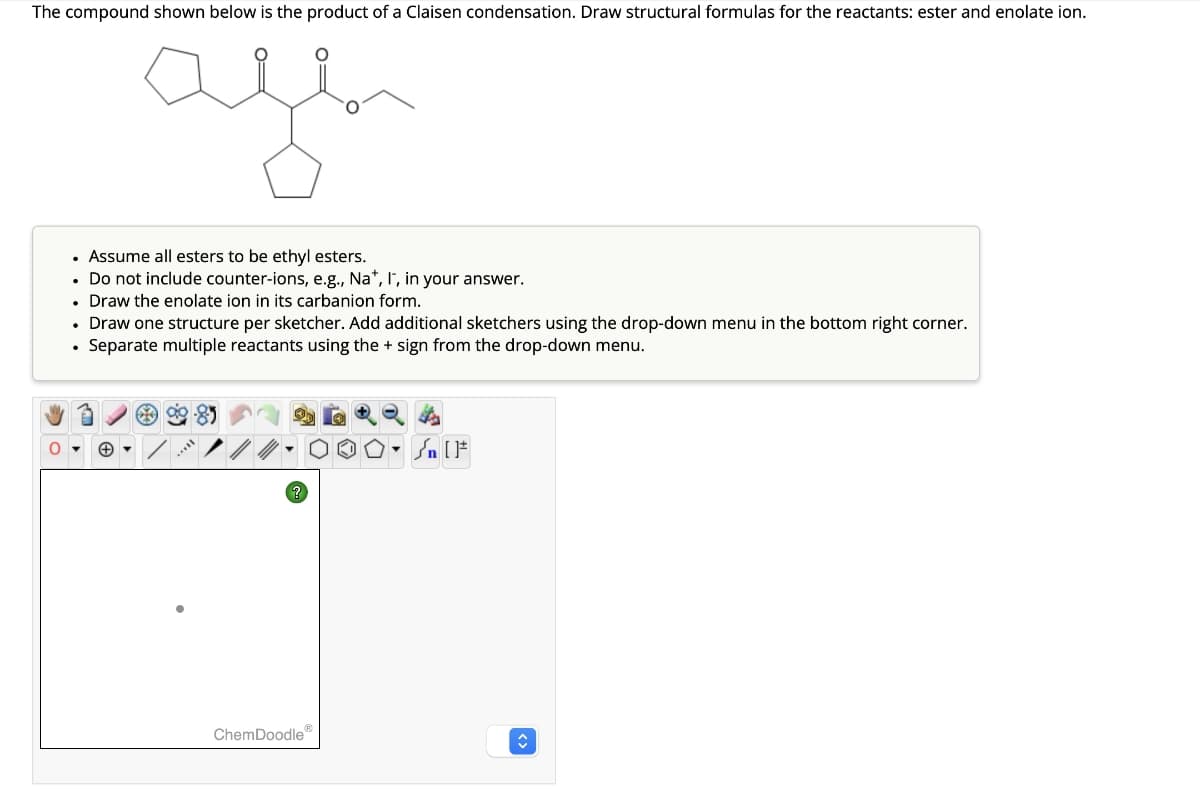 The compound shown below is the product of a Claisen condensation. Draw structural formulas for the reactants: ester and enolate ion.
age
• Assume all esters to be ethyl esters.
. Do not include counter-ions, e.g., Na*, I, in your answer.
• Draw the enolate ion in its carbanion form.
.
Draw one structure per sketcher. Add additional sketchers using the drop-down menu in the bottom right corner.
Separate multiple reactants using the + sign from the drop-down menu.
* ag
ChemDoodleⓇ
Sn [F
↑