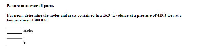 Be sure to answer all parts.
For neon, determine the moles and mass contained in a 16.9-L volume at a pressure of 419.5 torr at a
temperature of 300.0 K.
moles
g