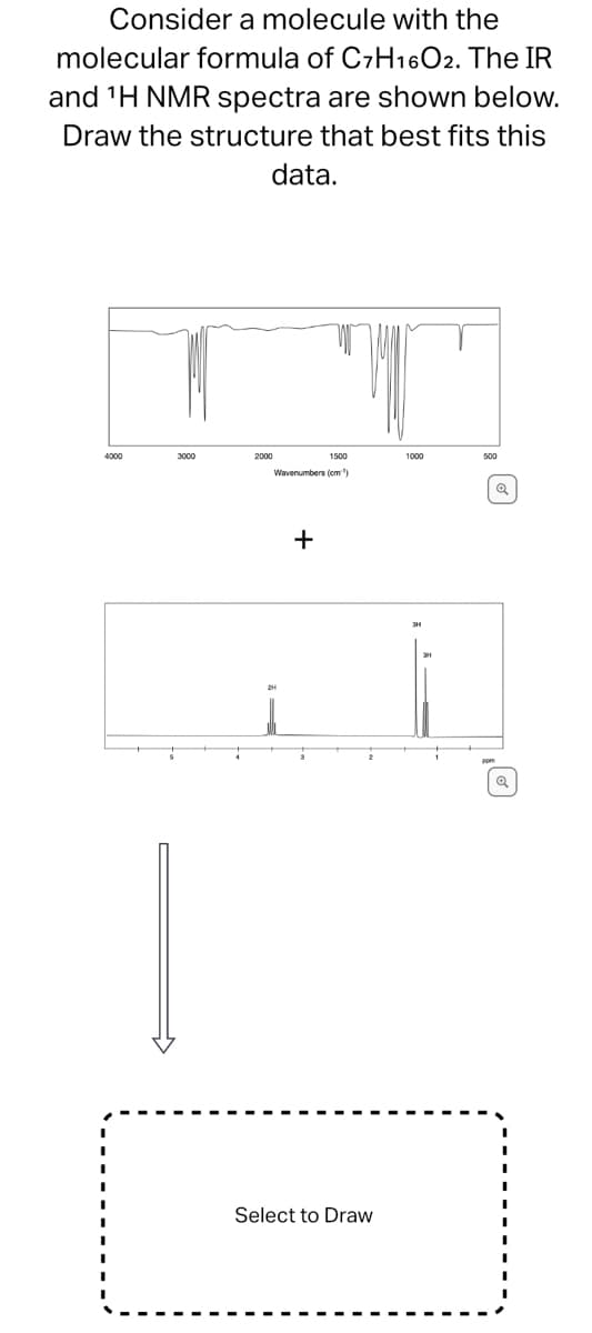 Consider a molecule with the
molecular formula of C7H16O2. The IR
and ¹H NMR spectra are shown below.
Draw the structure that best fits this
data.
4000
3000
2000
1500
Wavenumbers (cm)
+
2
Select to Draw
1000
500
Q