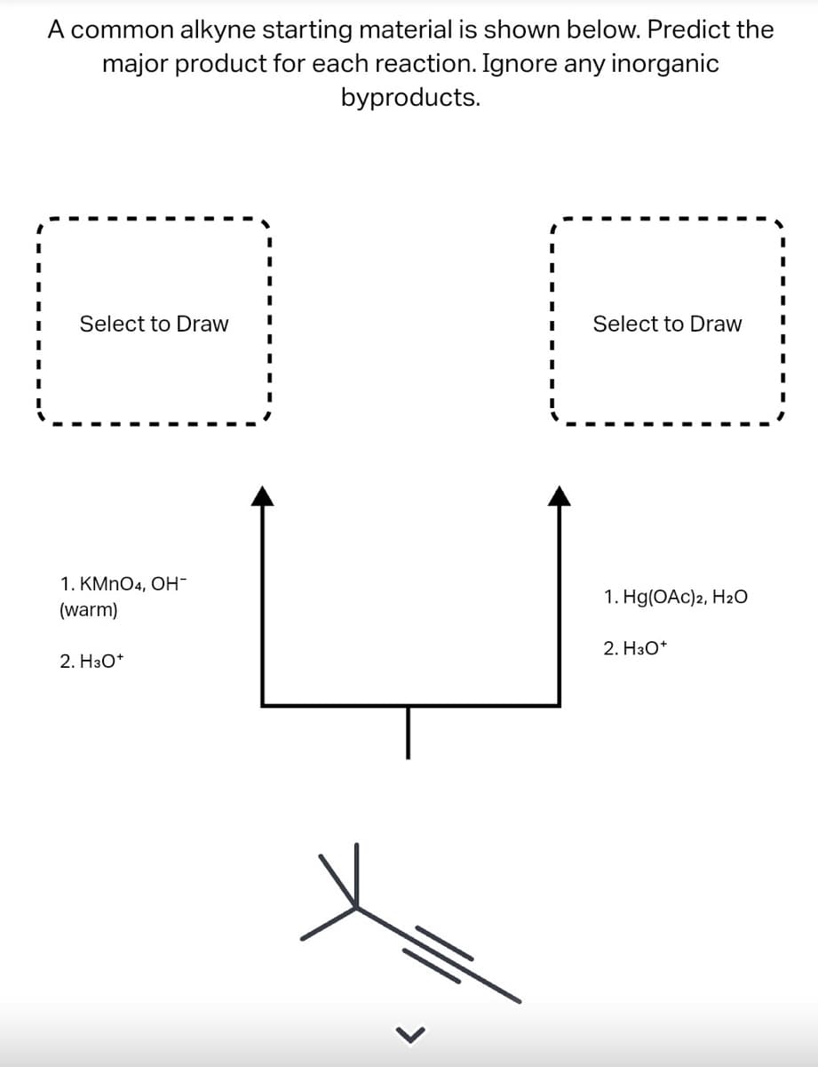 A common alkyne starting material is shown below. Predict the
major product for each reaction. Ignore any inorganic
byproducts.
I
I
I
Select to Draw
I
Select to Draw
I
I
1. Hg(OAC)2, H₂O
2. H3O+
1. KMnO4, OH-
(warm)
2. H3O+