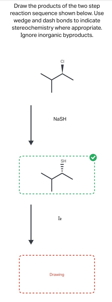 Draw the products of the two step
reaction sequence shown below. Use
wedge and dash bonds to indicate
stereochemistry where appropriate.
Ignore inorganic byproducts.
Į
|
CI
NaSH
SH
I2
Drawing