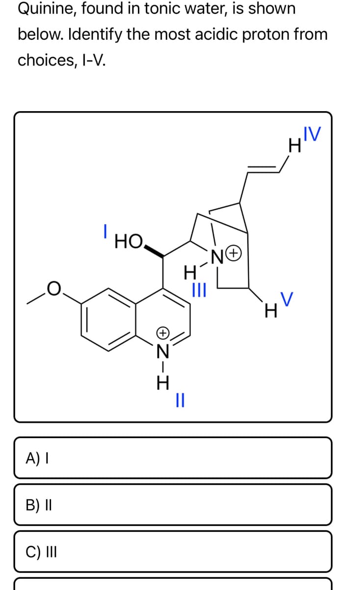 ### Organic Chemistry Exercise: Analyzing Quinine

**Quinine, found in tonic water, is shown below. Identify the most acidic proton from the choices I–V.**

#### Molecular Structure of Quinine
![Quinine Structure](quinine_structure.jpg)

This diagram shows the molecular structure of quinine, with certain protons labeled as I, II, III, IV, and V. The structural features include:
- A quinoline ring system on the left.
- A vinyl group (-CH=CH2) extending from the right side of the structure.
- A methoxy group (OCH3) and an alcohol group (OH).
- Two nitrogen atoms, one in the ring structure and one in a bridgehead position.

**Choices for the Most Acidic Proton:**
- **I:** Proton attached to the hydroxyl group (-OH).
- **II:** Proton attached to the nitrogen of the quinoline ring.
- **III:** Proton attached to the nitrogen of the bridgehead.
- **IV:** Proton attached to the terminal carbon in the vinyl group.
- **V:** Proton attached to the methine group (carbon adjacent to a double bond).

#### Answer Choices:
- **A) I**
- **B) II**
- **C) III**
- **D) IV**
- **E) V**

When evaluating the acidity of protons in a molecule, factors such as the stability of the conjugate base after deprotonation, resonance stabilization, and inductive effects must be considered. An acidic proton is typically one whose removal yields a stable conjugate base.

### Explanation of the Most Acidic Proton:

To solve for the most acidic proton in quinine, let's analyze each position:
1. **Proton I (OH Group):** The hydroxyl group can donate a proton to form a resonance-stabilized phenoxide ion, which can make this proton relatively acidic.
2. **Proton II (NH Group):** Protons attached to nitrogen can be relatively acidic due to the nitrogen's ability to stabilize the negative charge.
3. **Proton III (Bridgehead NH):** Similarly, this proton would be somewhat acidic due to nitrogen stabilization but may be less accessible.
4. **Proton IV (Vinyl CH):** A vinyl proton tends to be less acidic because removing this proton does not lead to significant resonance stabilization.
5. **Proton V (Methine CH):** This proton is also less acidic compared