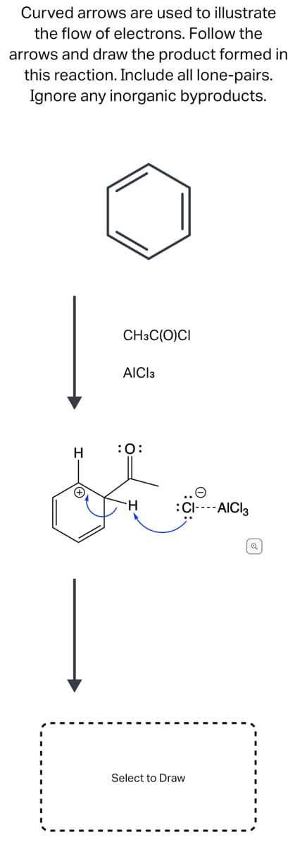 Curved arrows are used to illustrate
the flow of electrons. Follow the
arrows and draw the product formed in
this reaction. Include all lone-pairs.
Ignore any inorganic byproducts.
H
CH3C(O)CI
AICI 3
:O:
e
:CI----AICI 3
Select to Draw
| Q