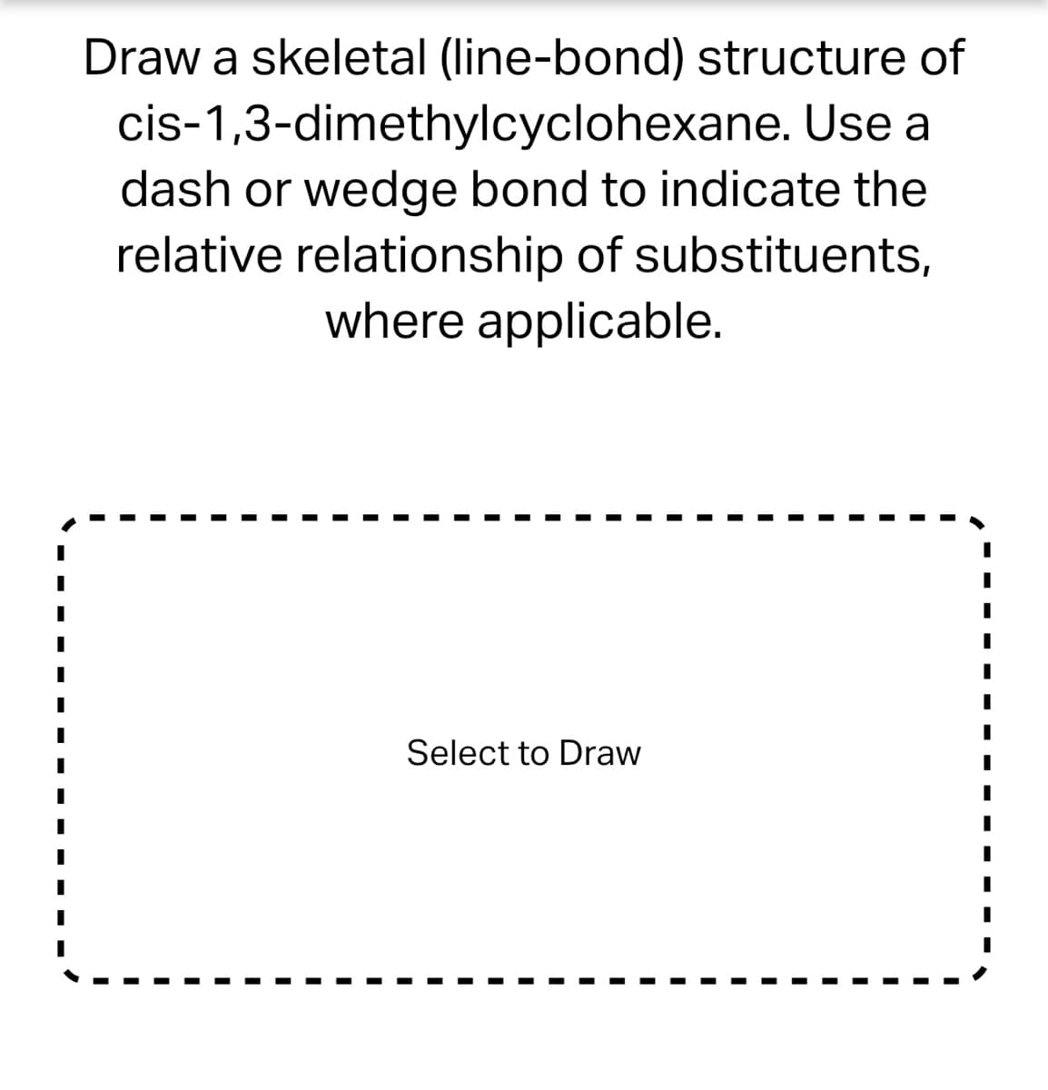 # Drawing the Skeletal Structure of cis-1,3-Dimethylcyclohexane

## Instructions

Draw a skeletal (line-bond) structure of cis-1,3-dimethylcyclohexane. Use a dash or wedge bond to indicate the relative relationship of substituents, where applicable.

## Interactive Drawing Tool

Below is an area where you can draw the requested molecular structure. Utilize your understanding of organic chemistry to accurately represent the molecule, ensuring to use dashes or wedges to denote the cis configuration of the substituents.

### Drawing Area

---
#### Select to Draw 

---

**Note**: Click or tap on the drawing area to begin creating your line-bond structure.

## Understanding cis-1,3-Dimethylcyclohexane

- **Cyclohexane Ring Structure**: Begin by drawing the hexagonal ring representing cyclohexane.
- **Methyl Groups**: Identify the position 1 and position 3 on the ring where the methyl groups (CH₃) need to be attached.
- **Cis Configuration**: The methyl groups should be placed on the same side of the plane of the cyclohexane ring. Use wedge bonds (solid triangles) to indicate substituents coming out of the plane toward the viewer and dash bonds (hashed triangles) for those going away from the viewer.

This exercise will help you understand the geometric and spatial arrangement of atoms in a cyclohexane derivative, which is crucial for predicting the molecule's physical and chemical properties.