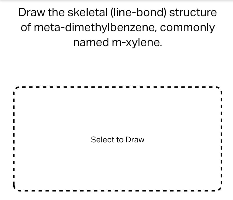 Draw the skeletal (line-bond) structure
of meta-dimethylbenzene, commonly
named m-xylene.
Select to Draw