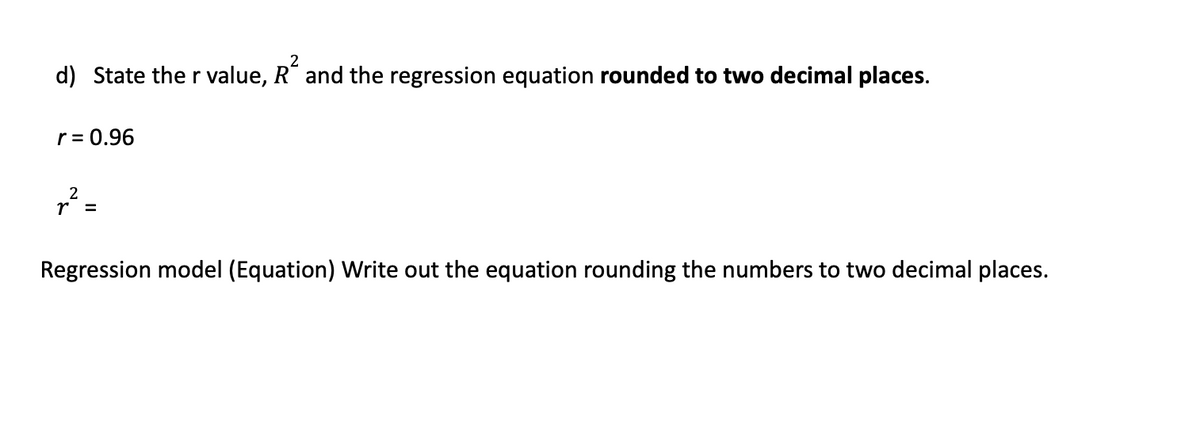 2
d) State the r value, R² and the regression equation rounded to two decimal places.
r = 0.96
2
r² =
Regression model (Equation) Write out the equation rounding the numbers to two decimal places.