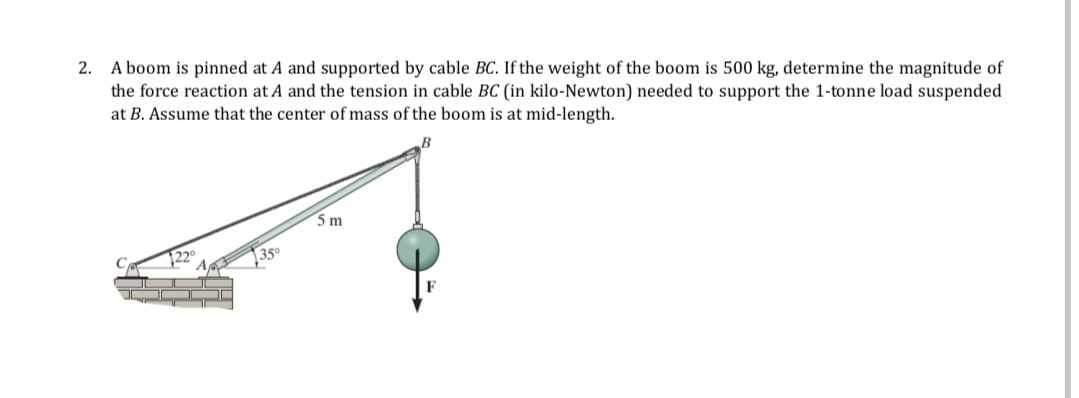 2. A boom is pinned at A and supported by cable BC. If the weight of the boom is 500 kg, determine the magnitude of
the force reaction at A and the tension in cable BC (in kilo-Newton) needed to support the 1-tonne load suspended
at B. Assume that the center of mass of the boom is at mid-length.
1220
35°
5m