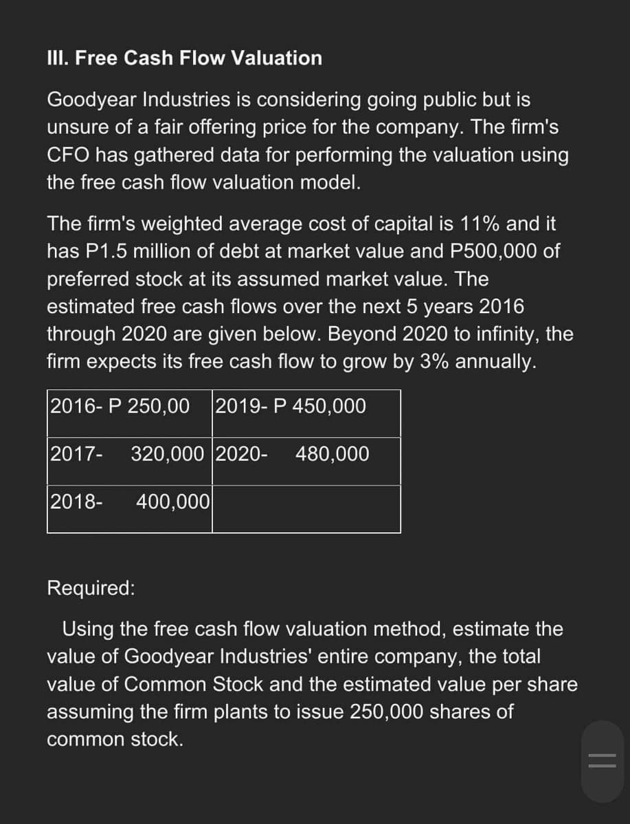 III. Free Cash Flow Valuation
Goodyear Industries is considering going public but is
unsure of a fair offering price for the company. The firm's
CFO has gathered data for performing the valuation using
the free cash flow valuation model.
The firm's weighted average cost of capital is 11% and it
has P1.5 million of debt at market value and P500,000 of
preferred stock at its assumed market value. The
estimated free cash flows over the next 5 years 2016
through 2020 are given below. Beyond 2020 to infinity, the
firm expects its free cash flow to grow by 3% annually.
2016-P 250,00 2019-P 450,000
2017- 320,000 2020- 480,000
2018-
400,000
Required:
Using the free cash flow valuation method, estimate the
value of Goodyear Industries' entire company, the total
value of Common Stock and the estimated value per share
assuming the firm plants to issue 250,000 shares of
common stock.