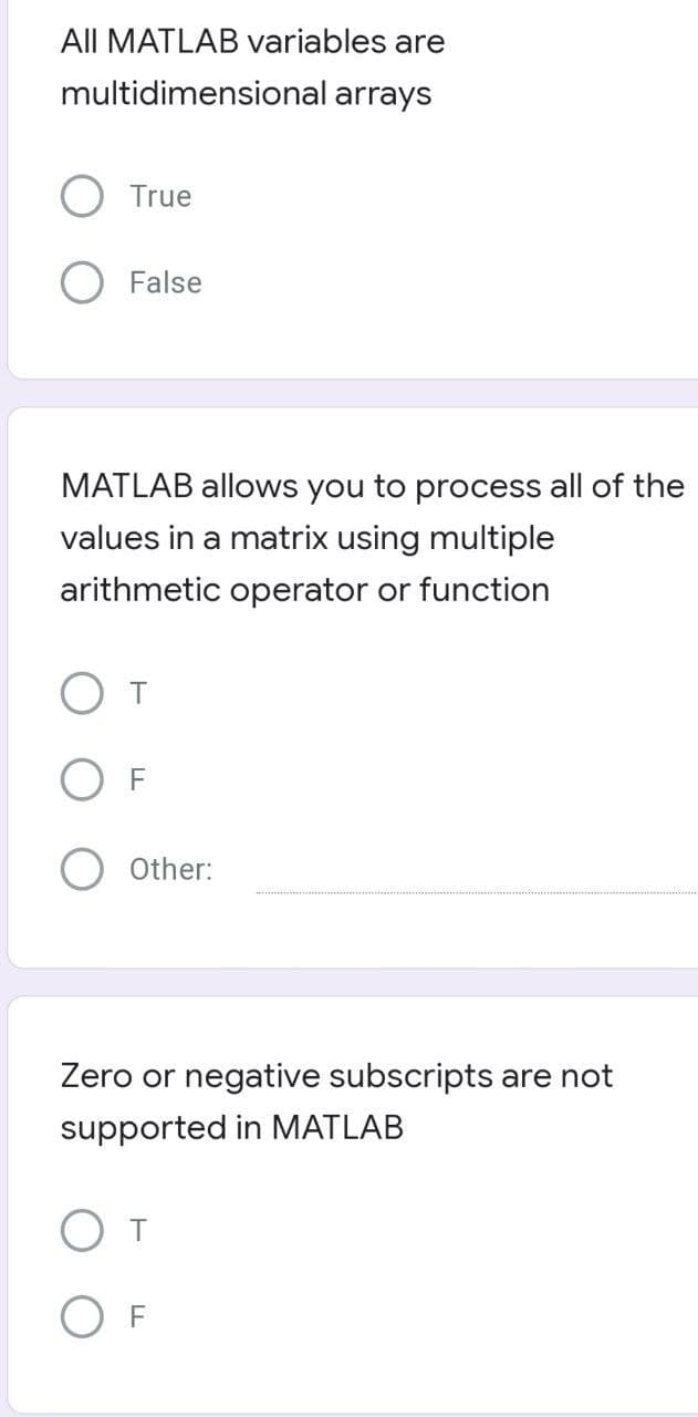 All MATLAB variables are
multidimensional arrays
True
False
MATLAB allows you to process all of the
values in a matrix using multiple
arithmetic operator or function
T
F
Other:
Zero or negative subscripts are not
supported in MATLAB
От
OF