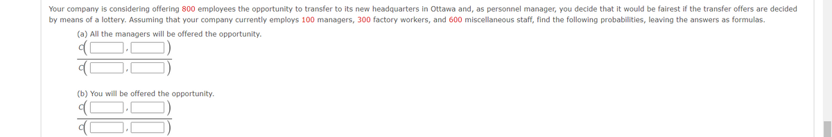 Your company is considering offering 800 employees the opportunity to transfer to its new headquarters in Ottawa and, as personnel manager, you decide that it would be fairest if the transfer offers are decided
by means of a lottery. Assuming that your company currently employs 100 managers, 300 factory workers, and 600 miscellaneous staff, find the following probabilities, leaving the answers as formulas.
(a) All the managers will be offered the opportunity.
(b) You will be offered the opportunity.